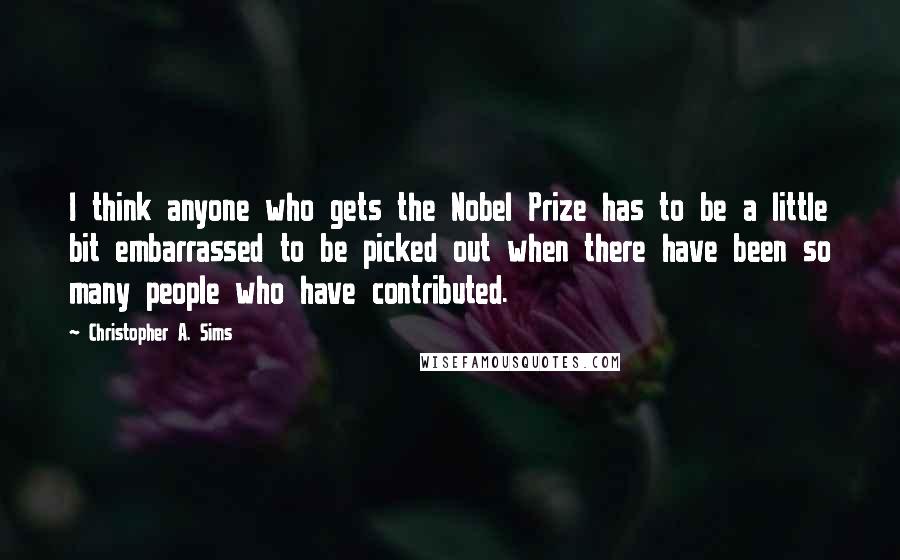 Christopher A. Sims quotes: I think anyone who gets the Nobel Prize has to be a little bit embarrassed to be picked out when there have been so many people who have contributed.