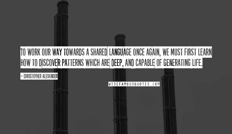 Christopher Alexander quotes: To work our way towards a shared language once again, we must first learn how to discover patterns which are deep, and capable of generating life.