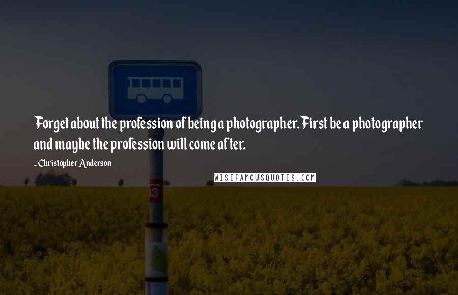 Christopher Anderson quotes: Forget about the profession of being a photographer. First be a photographer and maybe the profession will come after. Christopher Anderson quotes: Forget about the profession of being a photographer. First be a photographer and maybe the profession will come after.