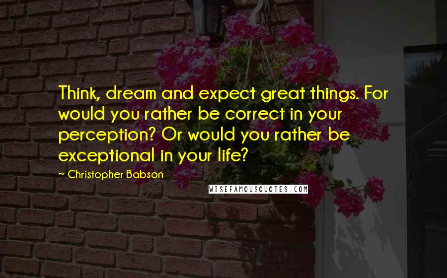 Christopher Babson quotes: Think, dream and expect great things. For would you rather be correct in your perception? Or would you rather be exceptional in your life?