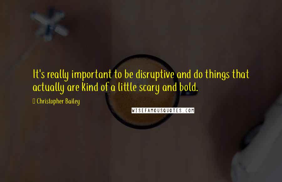 Christopher Bailey quotes: It's really important to be disruptive and do things that actually are kind of a little scary and bold.