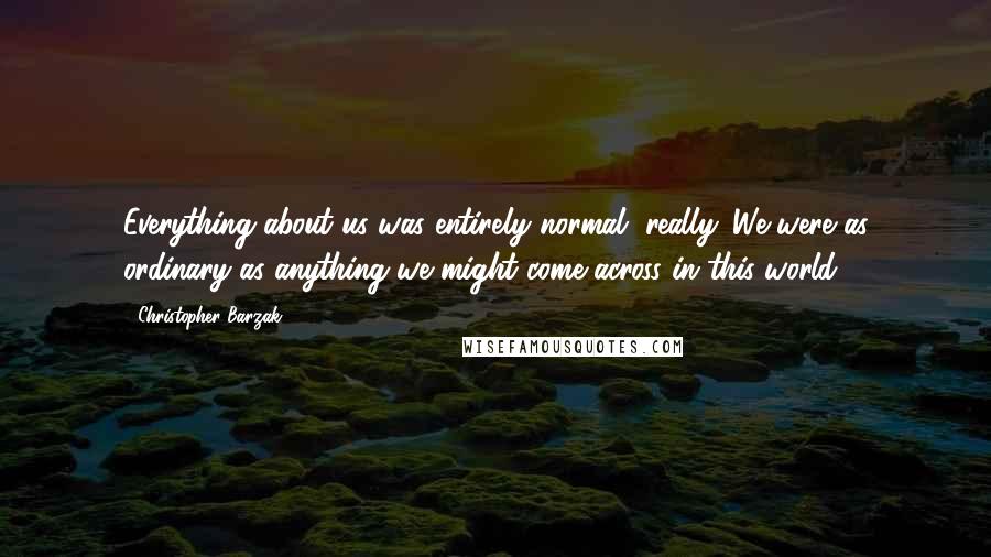 Christopher Barzak quotes: Everything about us was entirely normal, really. We were as ordinary as anything we might come across in this world.