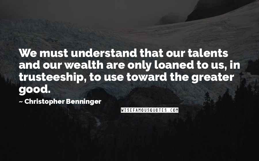 Christopher Benninger quotes: We must understand that our talents and our wealth are only loaned to us, in trusteeship, to use toward the greater good.