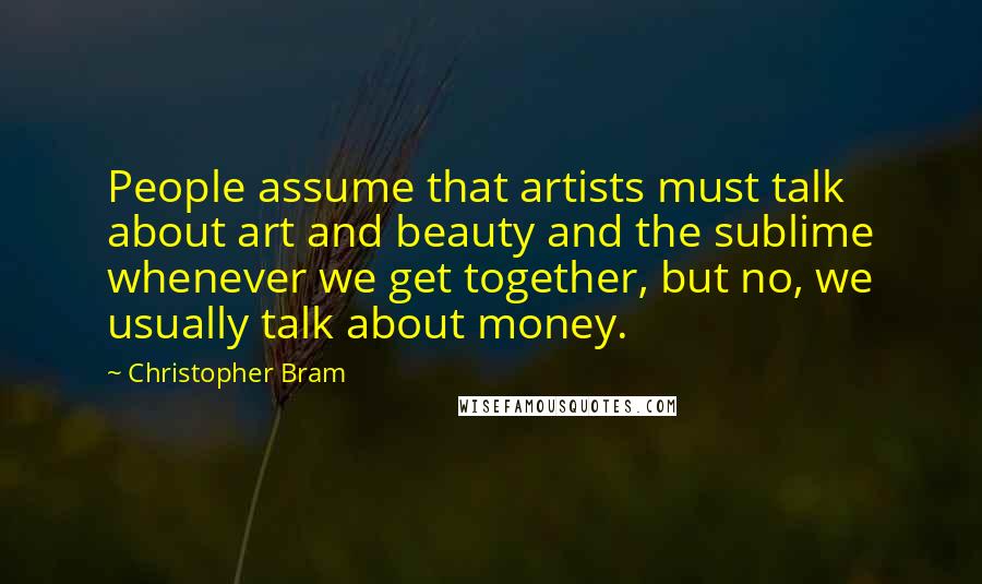 Christopher Bram quotes: People assume that artists must talk about art and beauty and the sublime whenever we get together, but no, we usually talk about money.