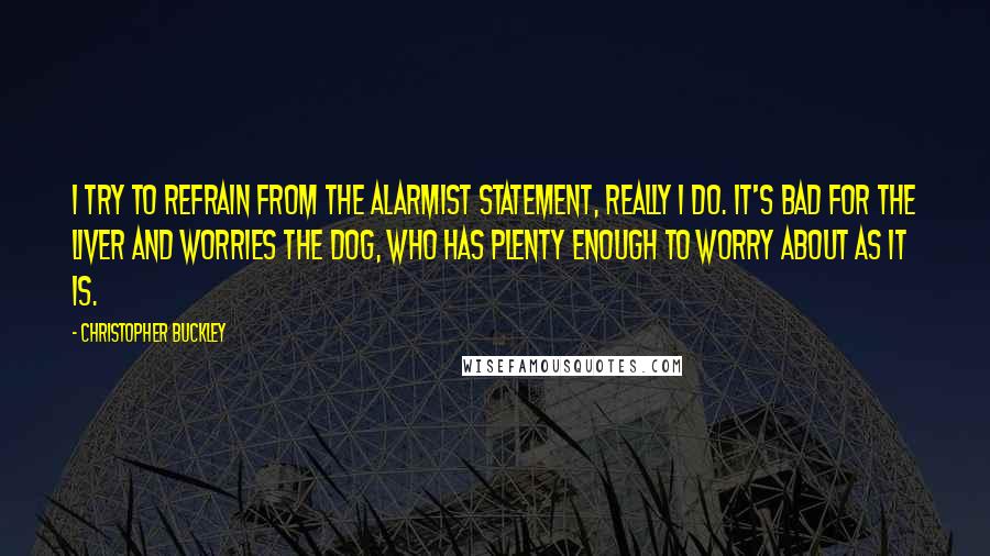 Christopher Buckley quotes: I try to refrain from the alarmist statement, really I do. It's bad for the liver and worries the dog, who has plenty enough to worry about as it is.