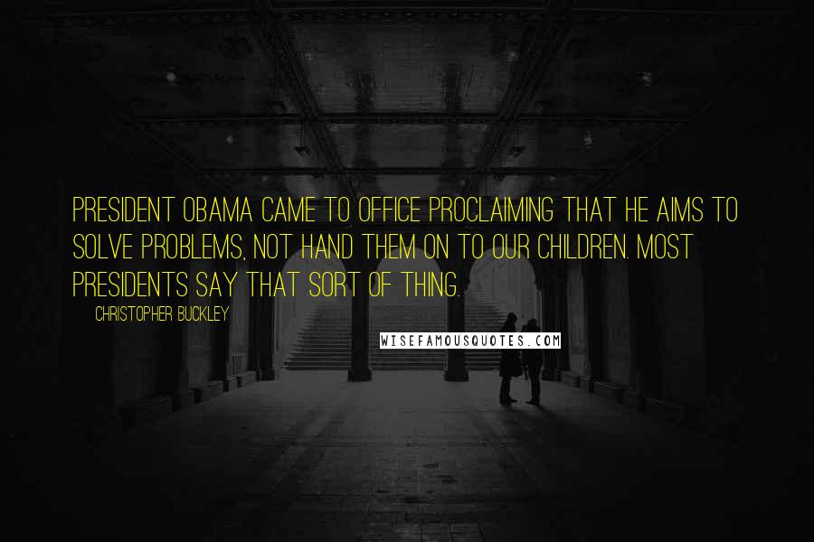 Christopher Buckley quotes: President Obama came to office proclaiming that he aims to solve problems, not hand them on to our children. Most presidents say that sort of thing.