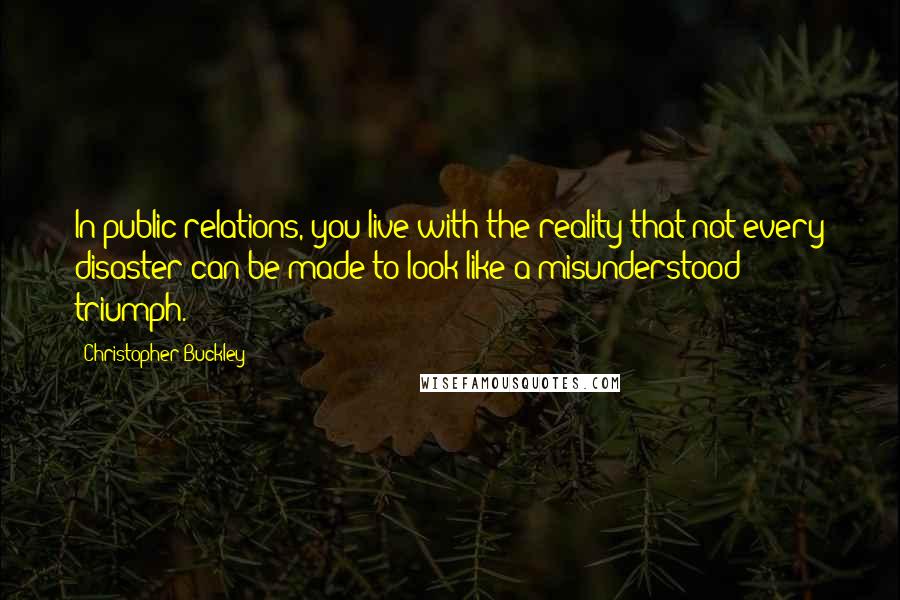 Christopher Buckley quotes: In public relations, you live with the reality that not every disaster can be made to look like a misunderstood triumph.