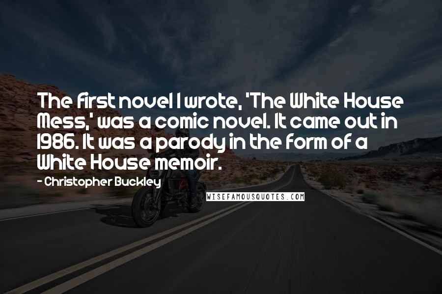 Christopher Buckley quotes: The first novel I wrote, 'The White House Mess,' was a comic novel. It came out in 1986. It was a parody in the form of a White House memoir.