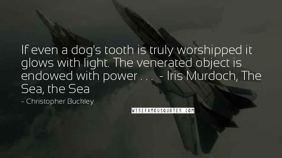 Christopher Buckley quotes: If even a dog's tooth is truly worshipped it glows with light. The venerated object is endowed with power . . . - Iris Murdoch, The Sea, the Sea