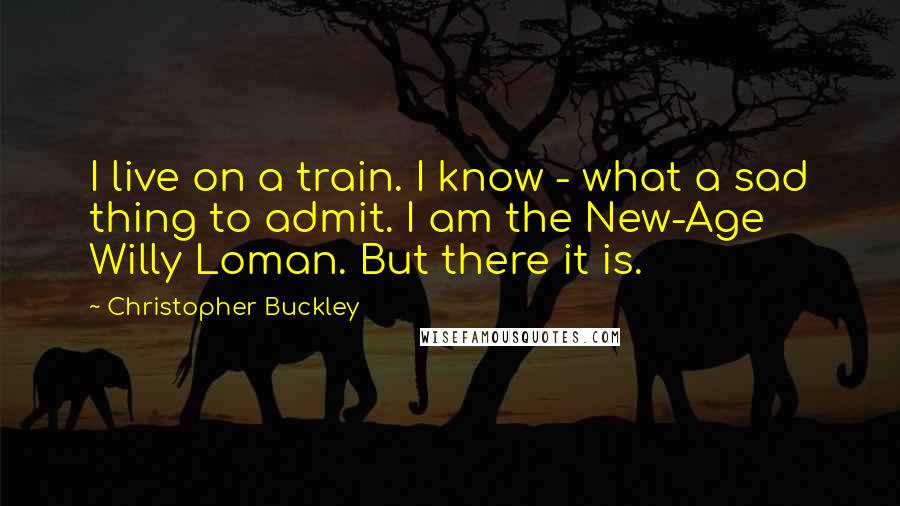 Christopher Buckley quotes: I live on a train. I know - what a sad thing to admit. I am the New-Age Willy Loman. But there it is.