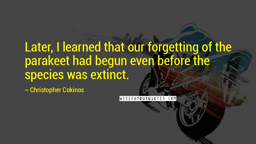 Christopher Cokinos quotes: Later, I learned that our forgetting of the parakeet had begun even before the species was extinct.