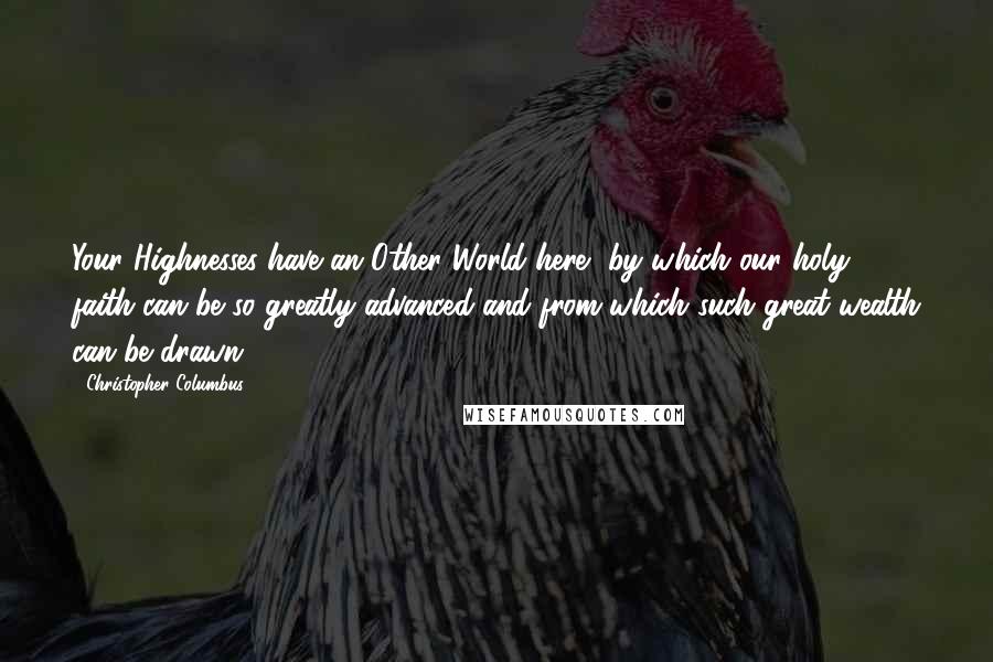 Christopher Columbus quotes: Your Highnesses have an Other World here, by which our holy faith can be so greatly advanced and from which such great wealth can be drawn.