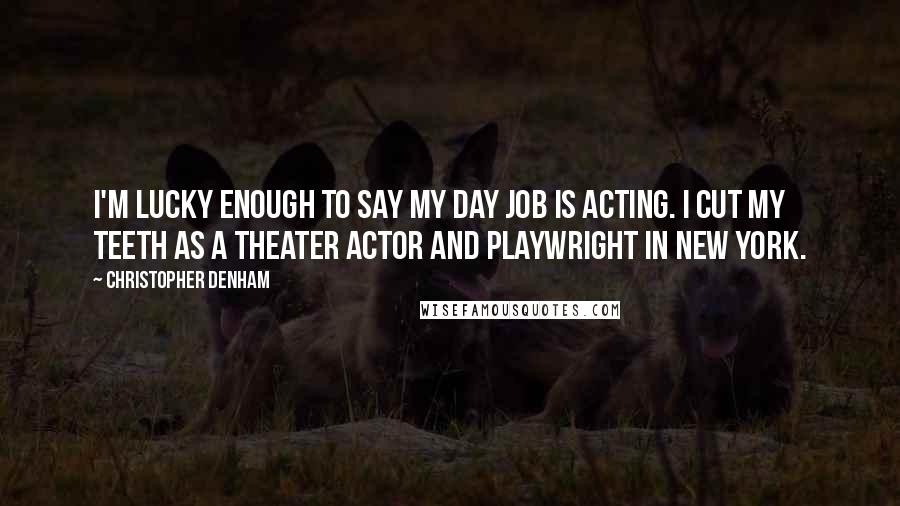 Christopher Denham quotes: I'm lucky enough to say my day job is acting. I cut my teeth as a theater actor and playwright in New York.