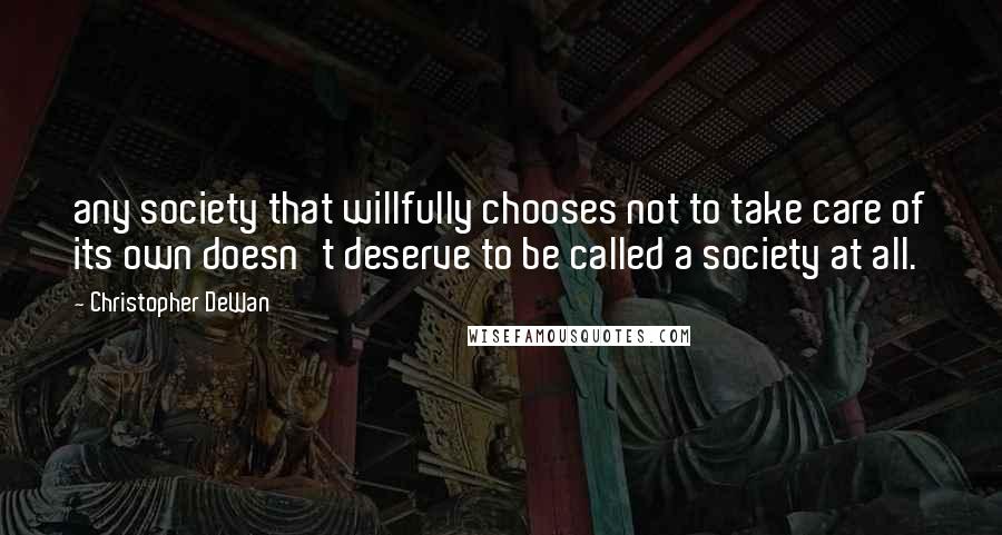 Christopher DeWan quotes: any society that willfully chooses not to take care of its own doesn't deserve to be called a society at all. Christopher DeWan quotes: any society that willfully chooses not to take care of its own doesn't deserve to be called a society at all.