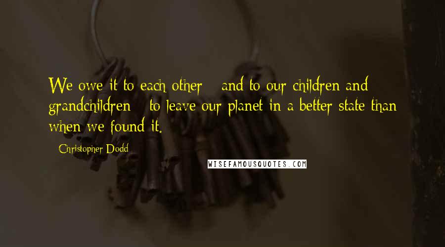 Christopher Dodd quotes: We owe it to each other - and to our children and grandchildren - to leave our planet in a better state than when we found it.