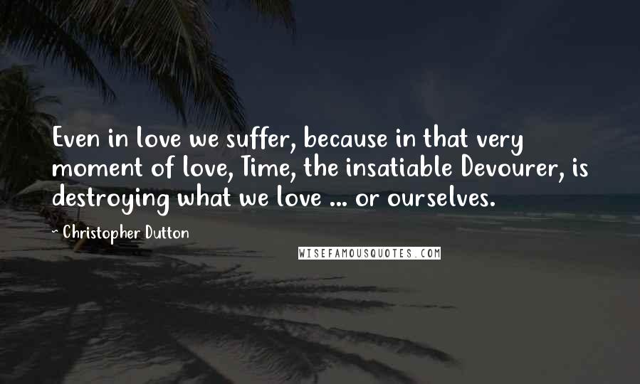 Christopher Dutton quotes: Even in love we suffer, because in that very moment of love, Time, the insatiable Devourer, is destroying what we love ... or ourselves.