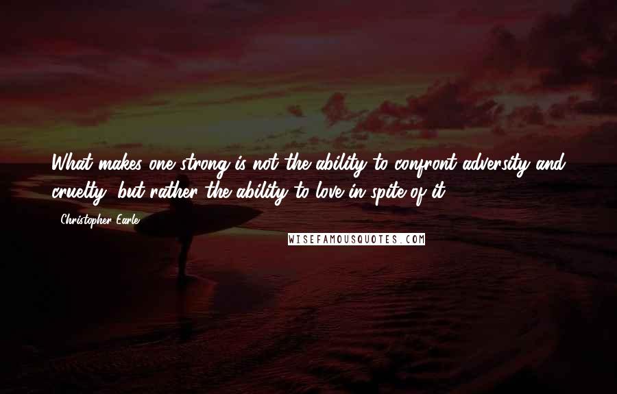 Christopher Earle quotes: What makes one strong is not the ability to confront adversity and cruelty, but rather the ability to love in spite of it.