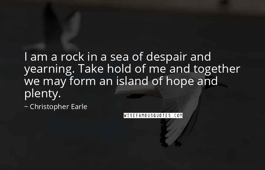 Christopher Earle quotes: I am a rock in a sea of despair and yearning. Take hold of me and together we may form an island of hope and plenty.