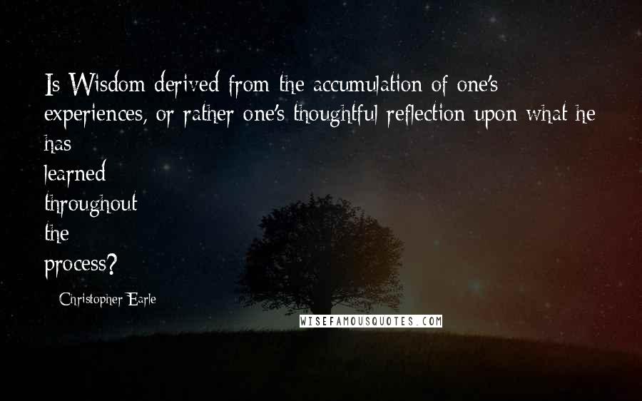 Christopher Earle quotes: Is Wisdom derived from the accumulation of one's experiences, or rather one's thoughtful reflection upon what he has learned throughout the process?