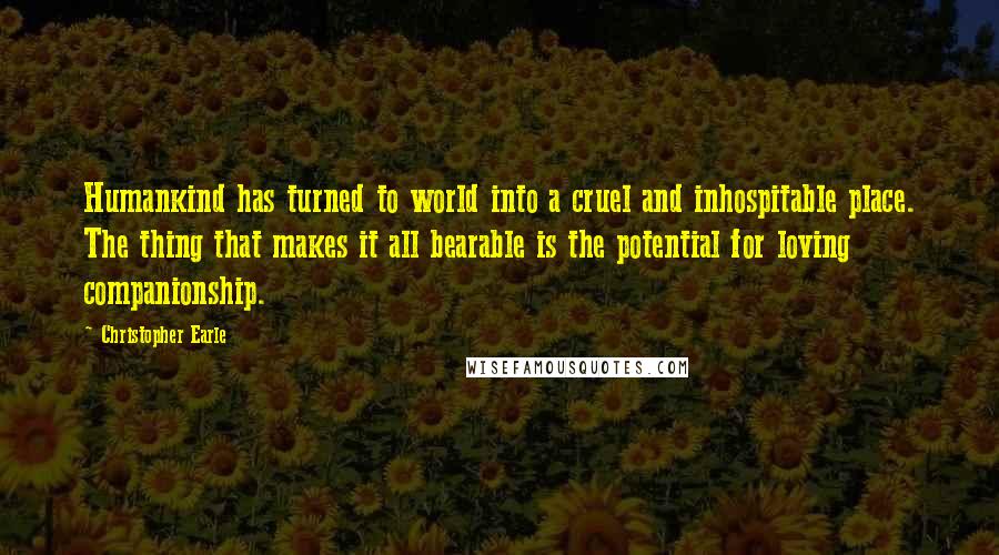 Christopher Earle quotes: Humankind has turned to world into a cruel and inhospitable place. The thing that makes it all bearable is the potential for loving companionship.