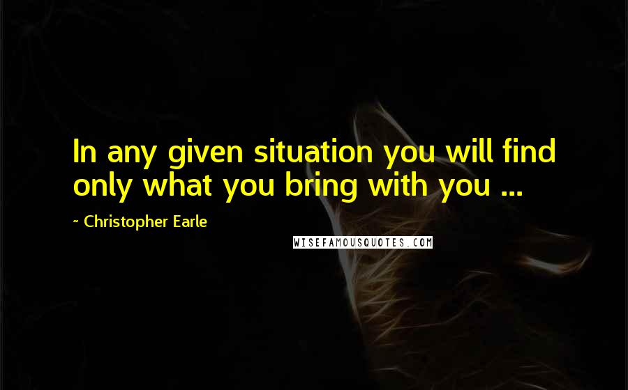 Christopher Earle quotes: In any given situation you will find only what you bring with you ...