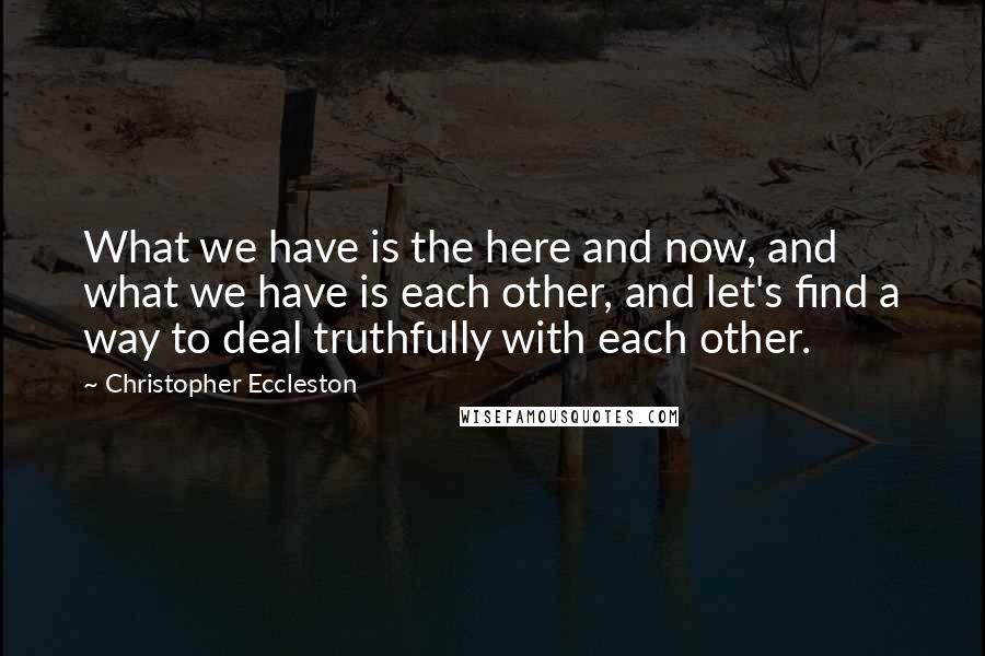 Christopher Eccleston quotes: What we have is the here and now, and what we have is each other, and let's find a way to deal truthfully with each other.