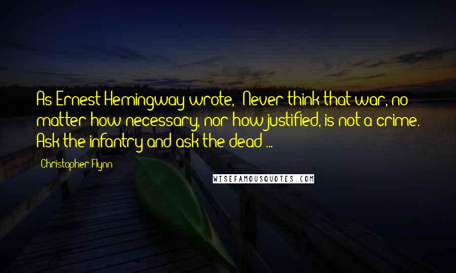 Christopher Flynn quotes: As Ernest Hemingway wrote, 'Never think that war, no matter how necessary, nor how justified, is not a crime. Ask the infantry and ask the dead ... '