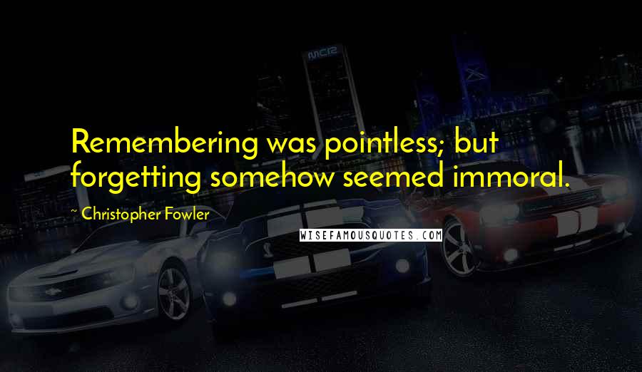 Christopher Fowler quotes: Remembering was pointless; but forgetting somehow seemed immoral.