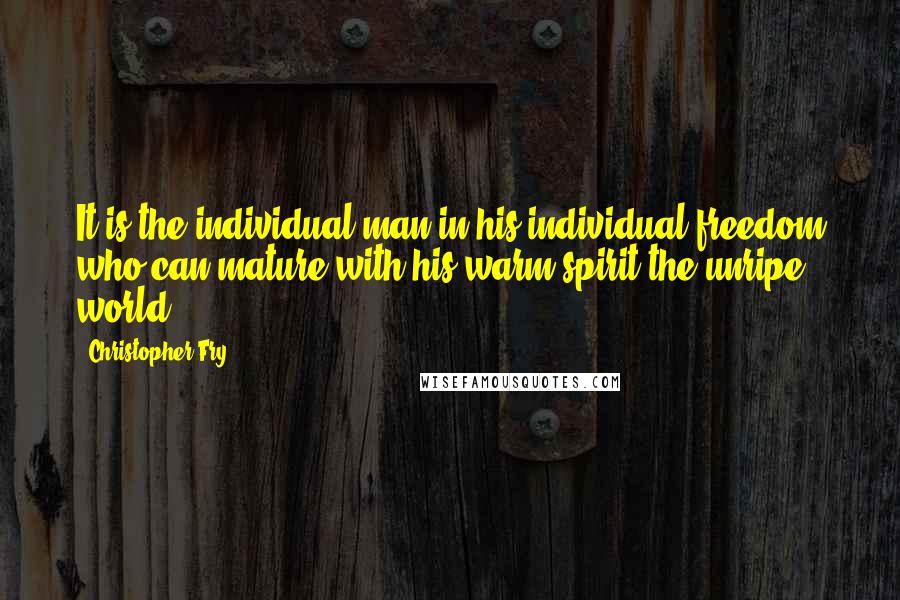 Christopher Fry quotes: It is the individual man in his individual freedom who can mature with his warm spirit the unripe world.