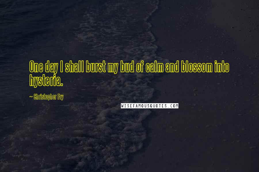 Christopher Fry quotes: One day I shall burst my bud of calm and blossom into hysteria.