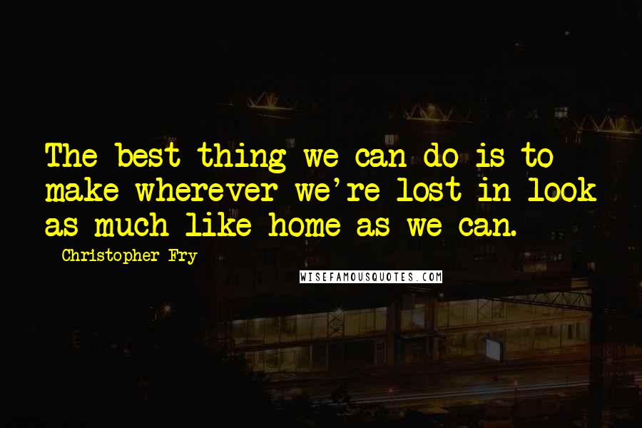 Christopher Fry quotes: The best thing we can do is to make wherever we're lost in look as much like home as we can.