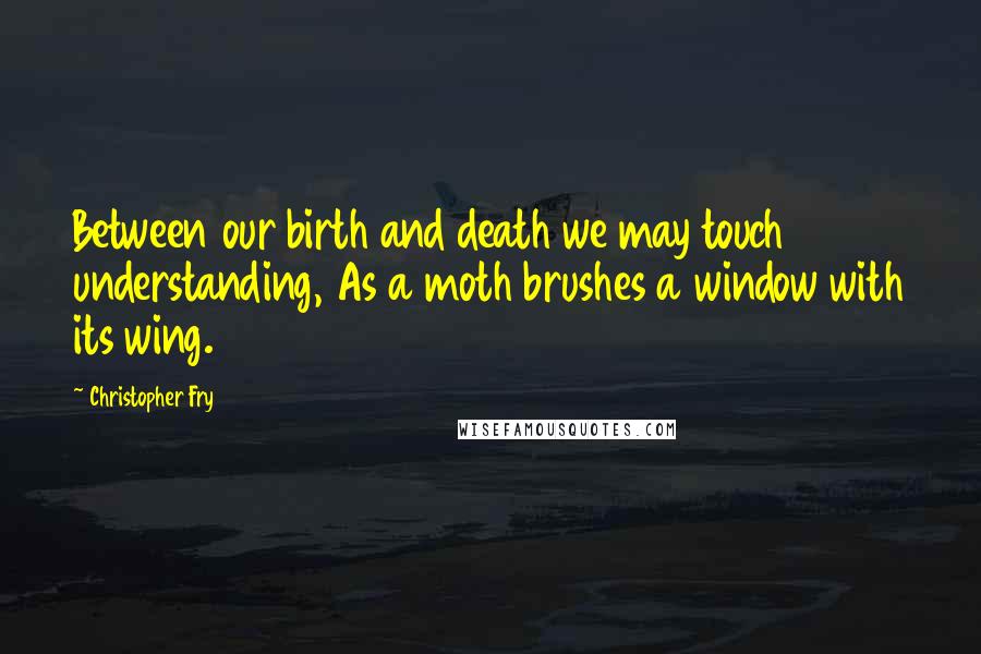 Christopher Fry quotes: Between our birth and death we may touch understanding, As a moth brushes a window with its wing.