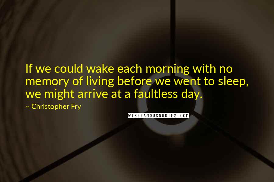 Christopher Fry quotes: If we could wake each morning with no memory of living before we went to sleep, we might arrive at a faultless day.