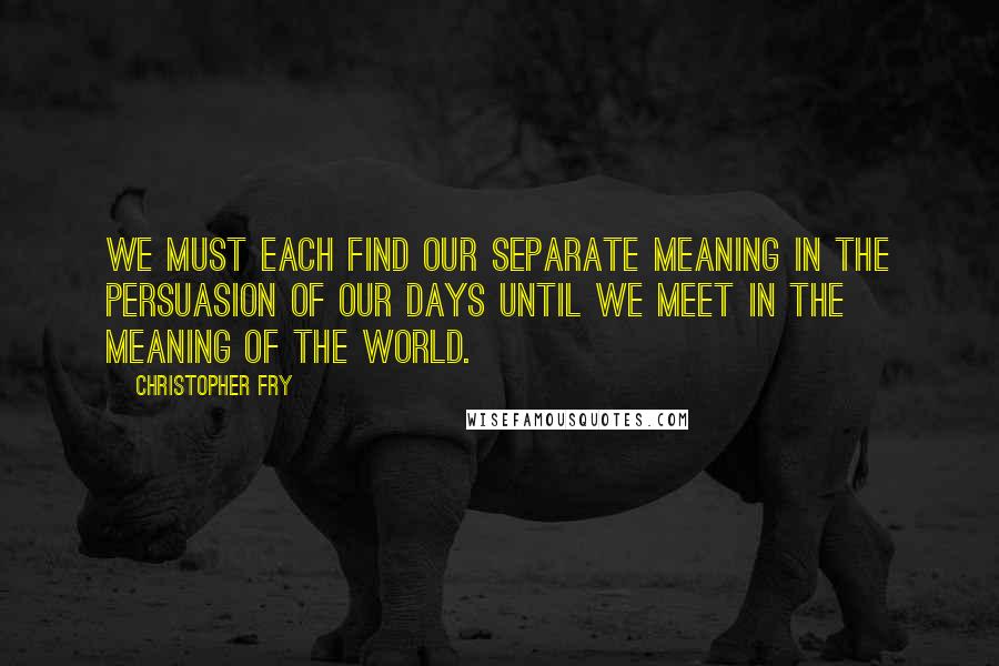 Christopher Fry quotes: We must each find our separate meaning in the persuasion of our days until we meet in the meaning of the world.