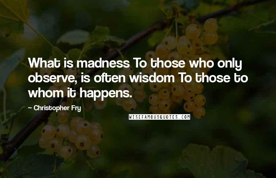 Christopher Fry quotes: What is madness To those who only observe, is often wisdom To those to whom it happens.
