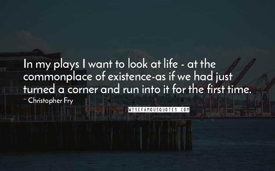 Christopher Fry quotes: In my plays I want to look at life - at the commonplace of existence-as if we had just turned a corner and run into it for the first time.