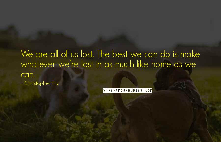 Christopher Fry quotes: We are all of us lost. The best we can do is make whatever we're lost in as much like home as we can.