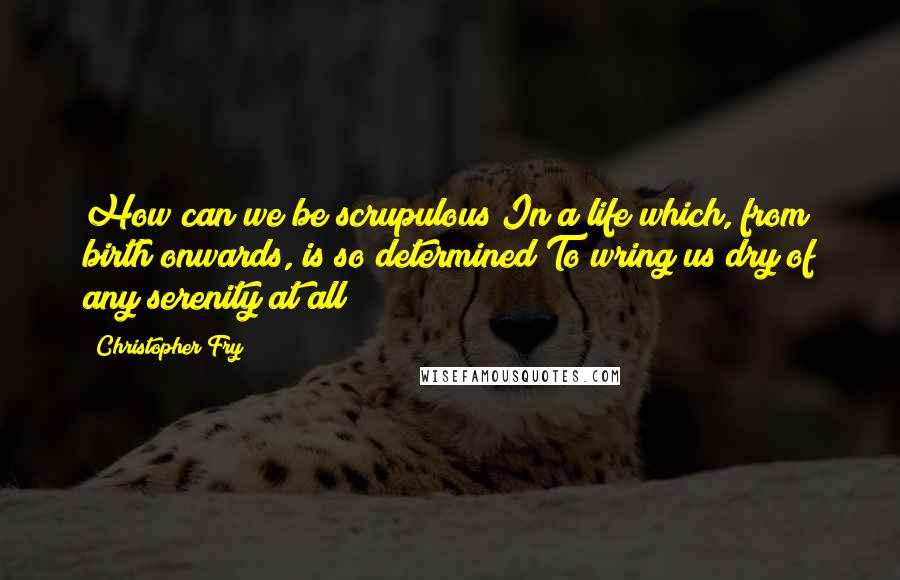 Christopher Fry quotes: How can we be scrupulous In a life which, from birth onwards, is so determined To wring us dry of any serenity at all?