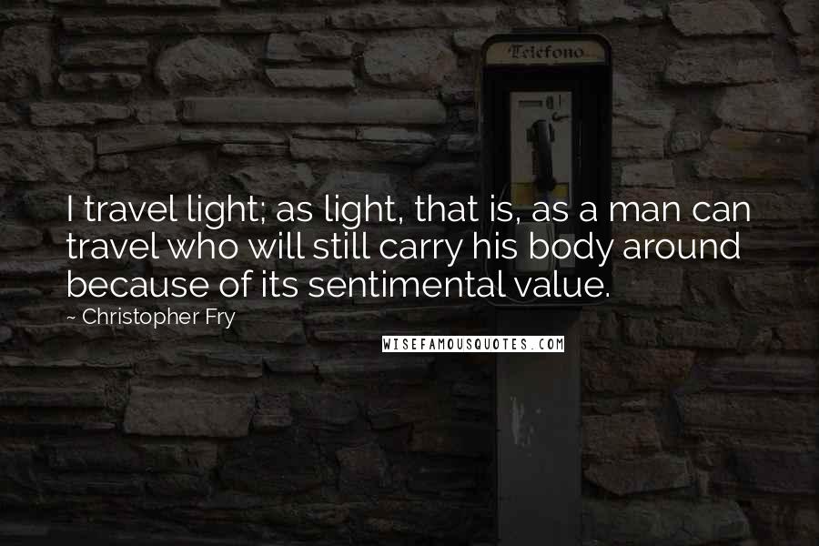 Christopher Fry quotes: I travel light; as light, that is, as a man can travel who will still carry his body around because of its sentimental value.