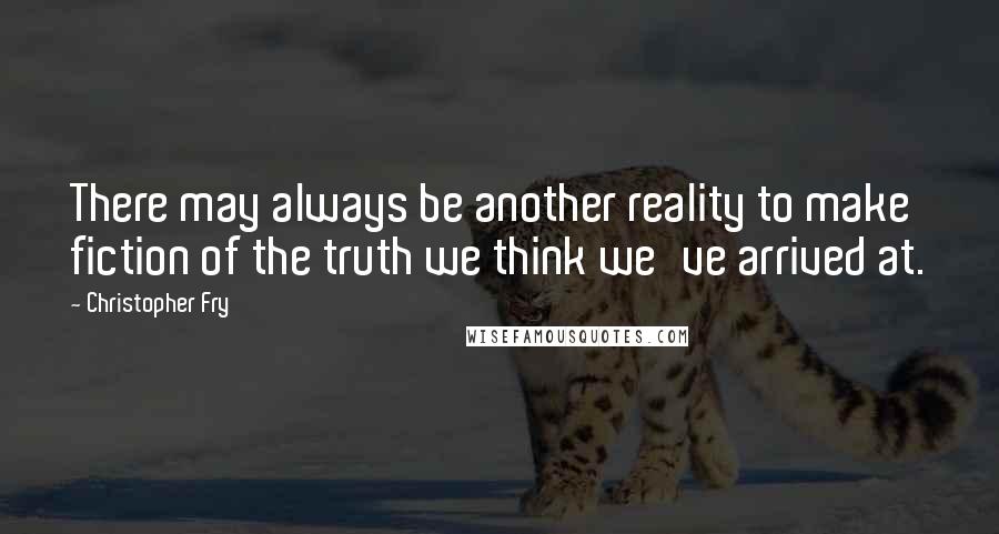 Christopher Fry quotes: There may always be another reality to make fiction of the truth we think we've arrived at.