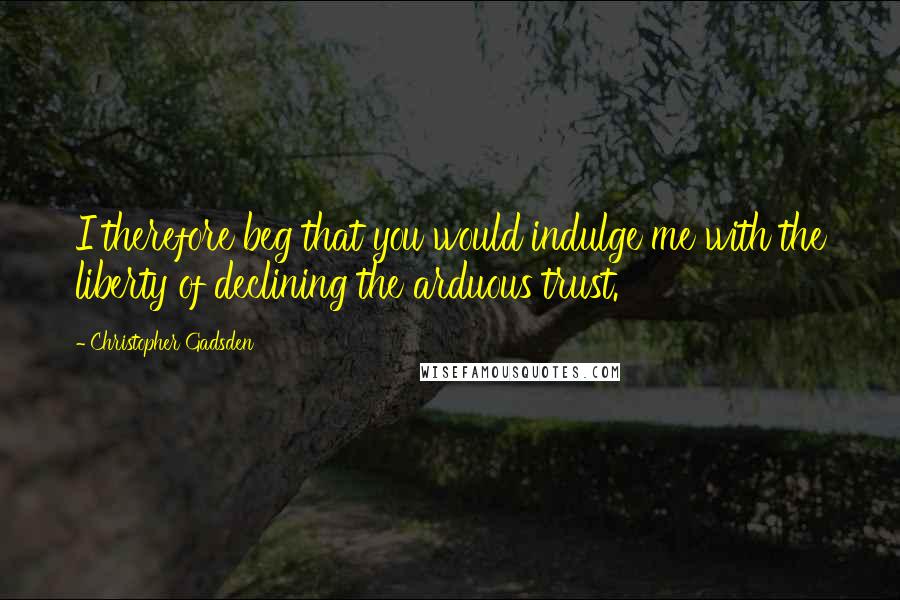Christopher Gadsden quotes: I therefore beg that you would indulge me with the liberty of declining the arduous trust.