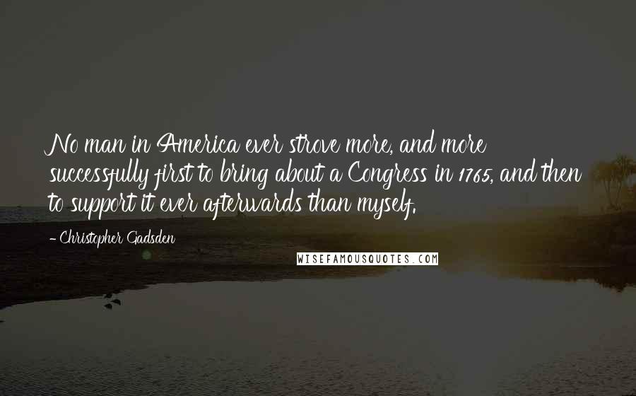 Christopher Gadsden quotes: No man in America ever strove more, and more successfully first to bring about a Congress in 1765, and then to support it ever afterwards than myself.