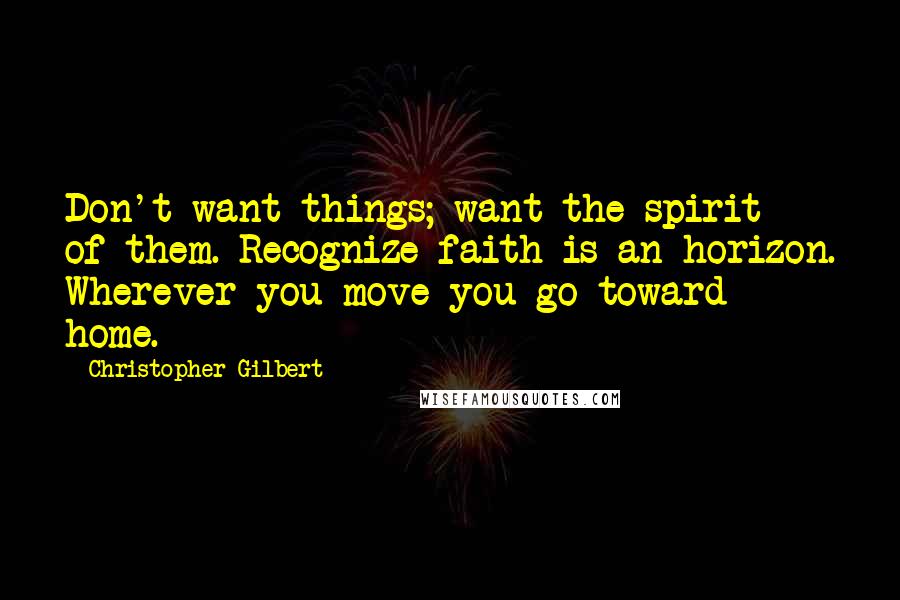 Christopher Gilbert quotes: Don't want things; want the spirit of them. Recognize faith is an horizon. Wherever you move you go toward home.