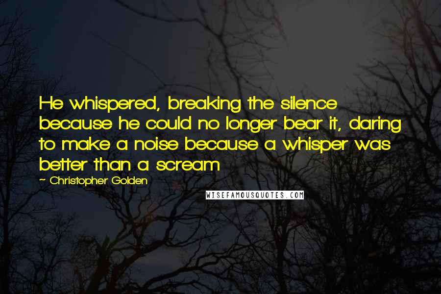 Christopher Golden quotes: He whispered, breaking the silence because he could no longer bear it, daring to make a noise because a whisper was better than a scream