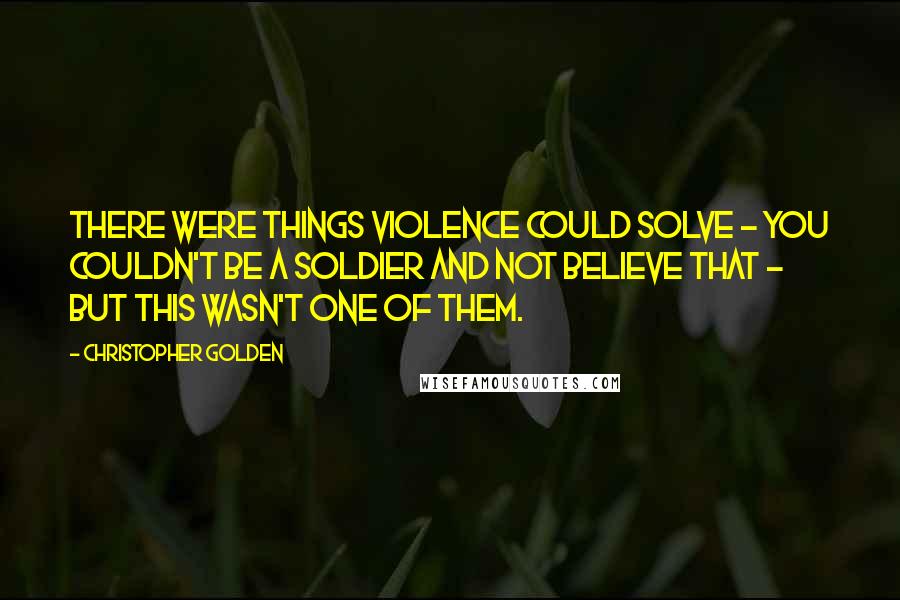 Christopher Golden quotes: There were things violence could solve - you couldn't be a soldier and not believe that - but this wasn't one of them.