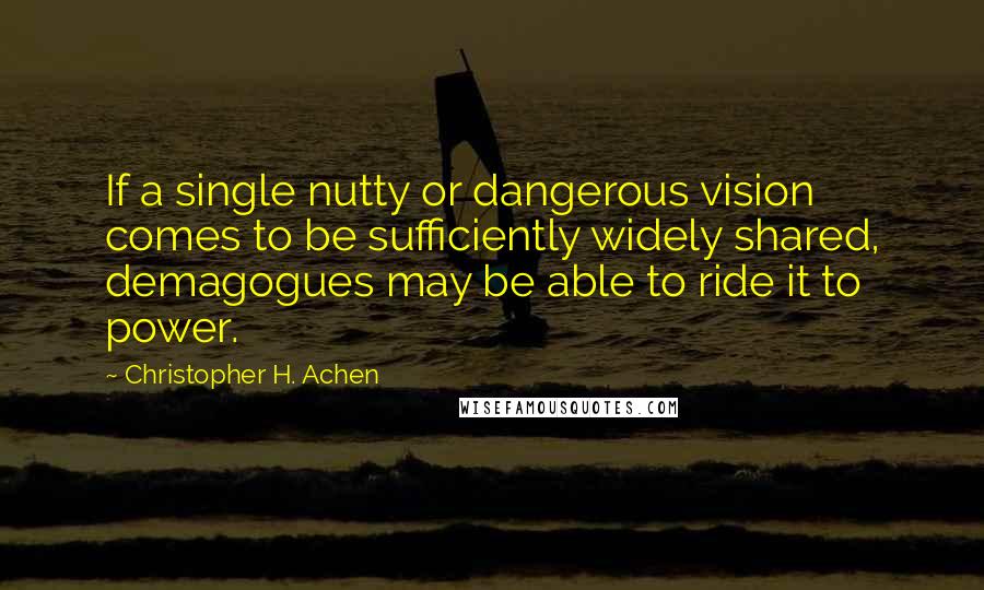 Christopher H. Achen quotes: If a single nutty or dangerous vision comes to be sufficiently widely shared, demagogues may be able to ride it to power.