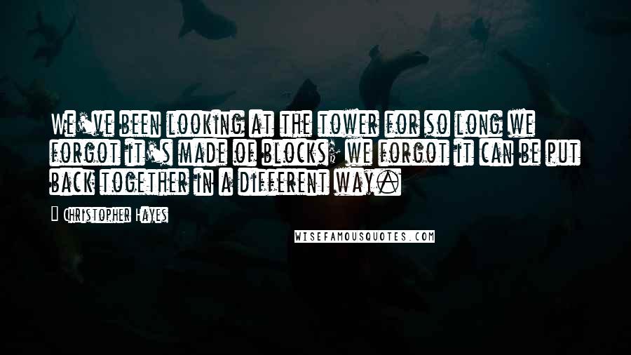 Christopher Hayes quotes: We've been looking at the tower for so long we forgot it's made of blocks; we forgot it can be put back together in a different way. Christopher Hayes quotes: We've been looking at the tower for so long we forgot it's made of blocks; we forgot it can be put back together in a different way.