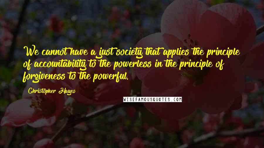 Christopher Hayes quotes: We cannot have a just society that applies the principle of accountability to the powerless in the principle of forgiveness to the powerful.