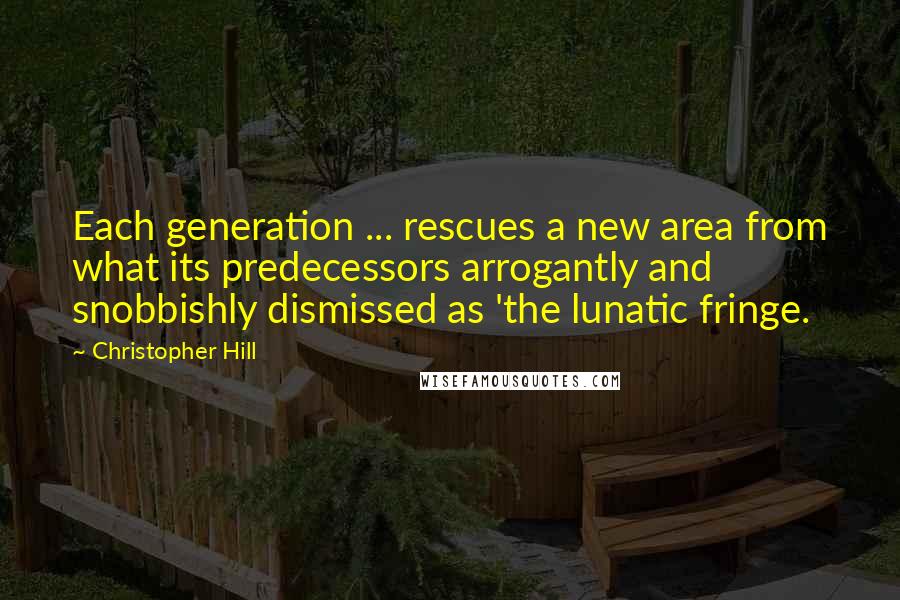 Christopher Hill quotes: Each generation ... rescues a new area from what its predecessors arrogantly and snobbishly dismissed as 'the lunatic fringe.