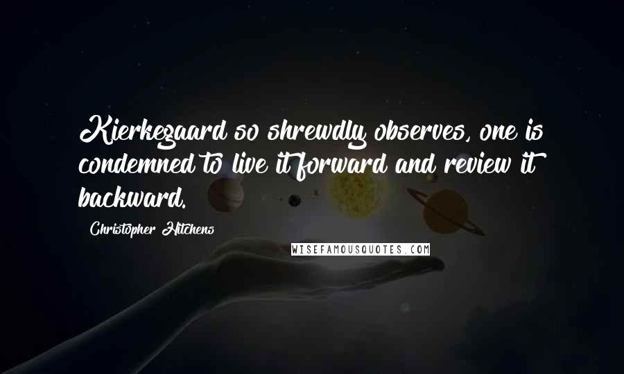 Christopher Hitchens quotes: Kierkegaard so shrewdly observes, one is condemned to live it forward and review it backward.